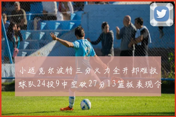 小迈克尔波特三分火力全开却难救球队24投9中空砍27分13篮板表现令人唏嘘