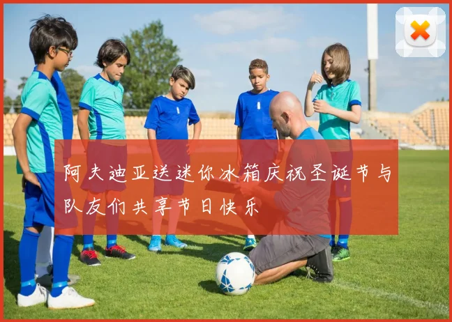 阿夫迪亚送迷你冰箱庆祝圣诞节与队友们共享节日快乐