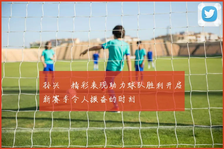 孙兴慜精彩表现助力球队胜利开启新赛季令人振奋的时刻