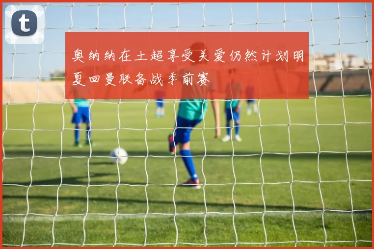 奥纳纳在土超享受关爱仍然计划明夏回曼联备战季前赛