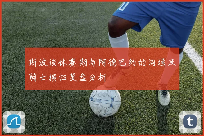 斯波谈休赛期与阿德巴约的沟通及骑士横扫复盘分析