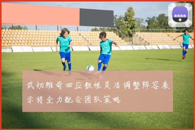 武切维奇回应教练灵活调整阵容表示将全力配合团队策略