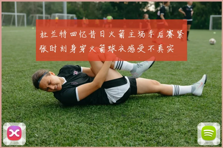 杜兰特回忆昔日火箭主场季后赛紧张时刻身穿火箭球衣感受不真实