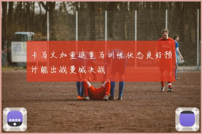 卡马文加重返皇马训练状态良好预计能出战曼城决战