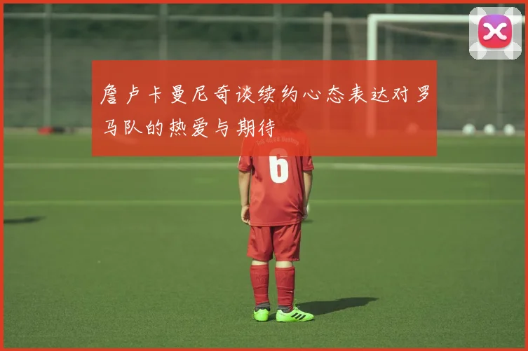 詹卢卡曼尼奇谈续约心态表达对罗马队的热爱与期待
