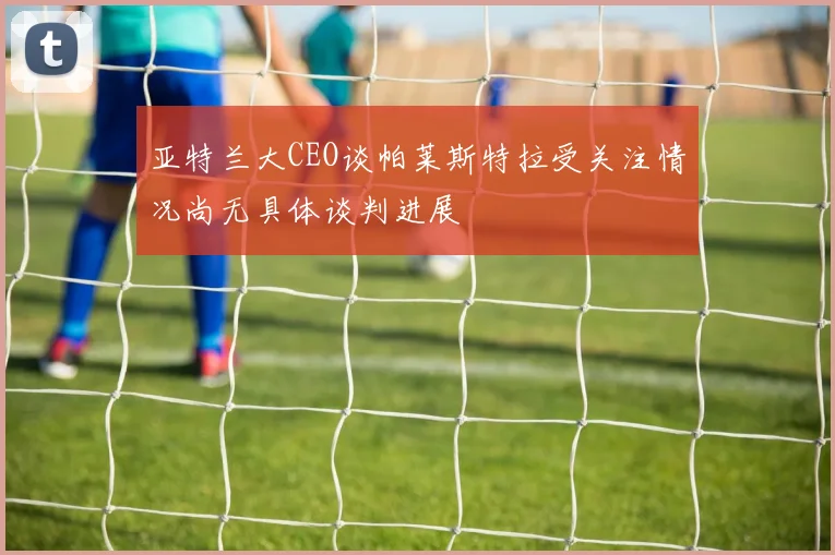 亚特兰大CEO谈帕莱斯特拉受关注情况尚无具体谈判进展