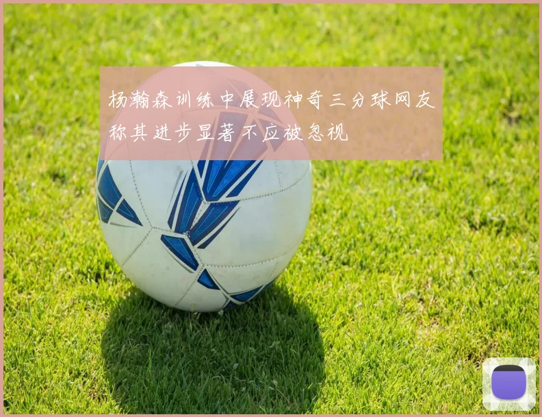 杨瀚森训练中展现神奇三分球网友称其进步显著不应被忽视