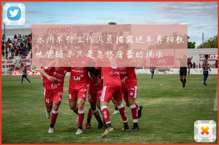 永州车行工作人员揭露送车真相教练曾暗示只是忽悠唐蕾的说法
