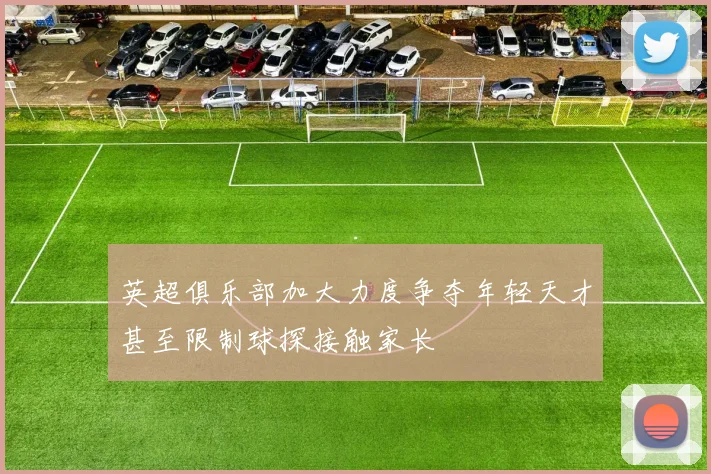 英超俱乐部加大力度争夺年轻天才甚至限制球探接触家长