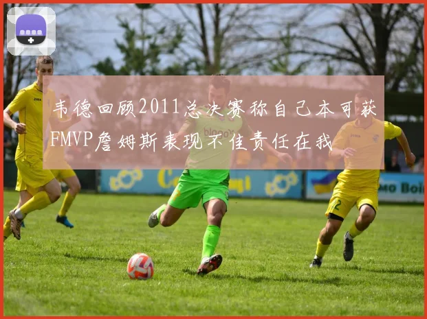 韦德回顾2011总决赛称自己本可获FMVP詹姆斯表现不佳责任在我