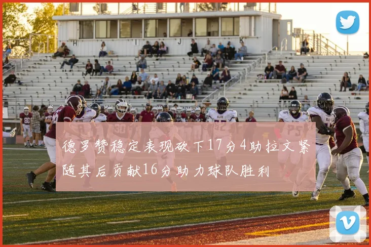 德罗赞稳定表现砍下17分4助拉文紧随其后贡献16分助力球队胜利