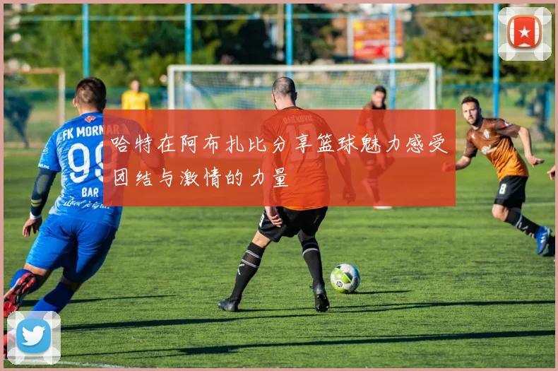 哈特在阿布扎比分享篮球魅力感受团结与激情的力量