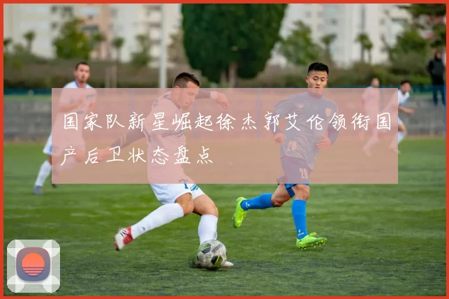 国家队新星崛起徐杰郭艾伦领衔国产后卫状态盘点