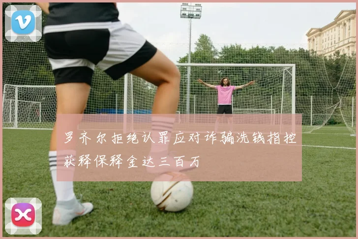 罗齐尔拒绝认罪应对诈骗洗钱指控获释保释金达三百万