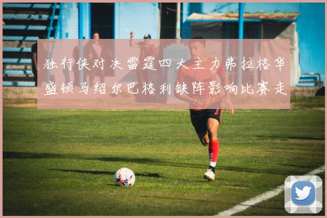 独行侠对决雷霆四大主力弗拉格华盛顿马绍尔巴格利缺阵影响比赛走势