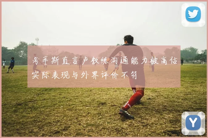 考辛斯直言卢教练沟通能力被高估实际表现与外界评价不符