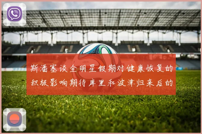 斯潘塞谈全明星假期对健康恢复的积极影响期待库里和波津归来后的全新面貌