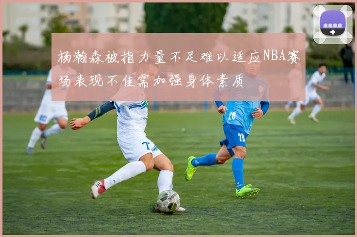 杨瀚森被指力量不足难以适应NBA赛场表现不佳需加强身体素质