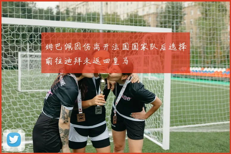 姆巴佩因伤离开法国国家队后选择前往迪拜未返回皇马