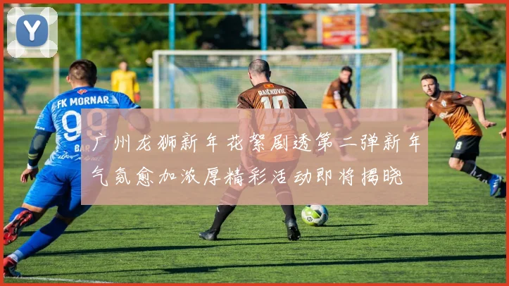 广州龙狮新年花絮剧透第二弹新年气氛愈加浓厚精彩活动即将揭晓