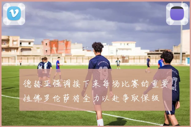 德赫亚强调接下来每场比赛的重要性佛罗伦萨将全力以赴争取保级