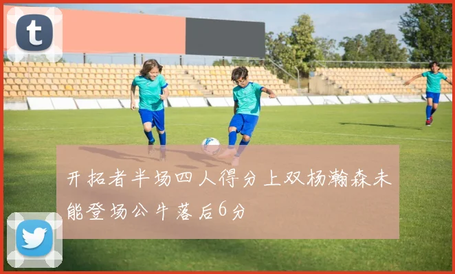 开拓者半场四人得分上双杨瀚森未能登场公牛落后6分