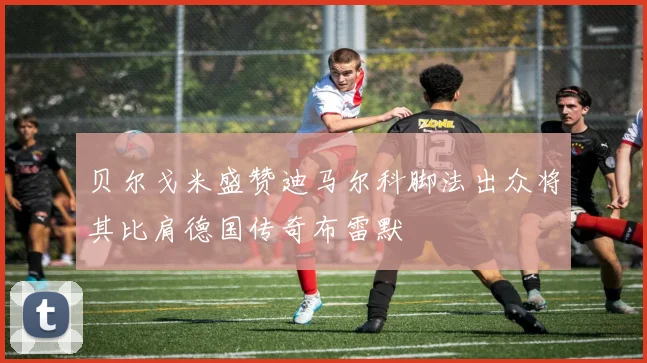 贝尔戈米盛赞迪马尔科脚法出众将其比肩德国传奇布雷默