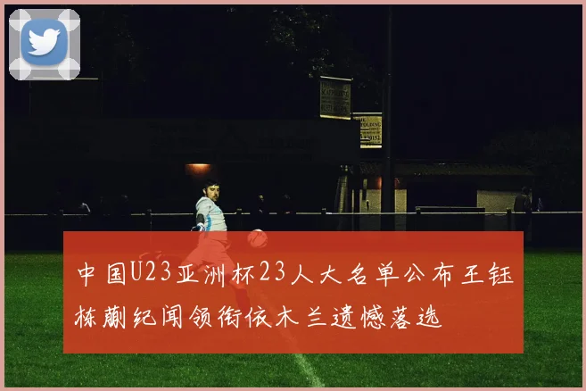 中国U23亚洲杯23人大名单公布王钰栋蒯纪闻领衔依木兰遗憾落选