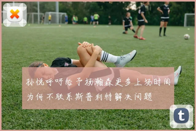 孙悦呼吁给予杨瀚森更多上场时间为何不联系斯普利特解决问题